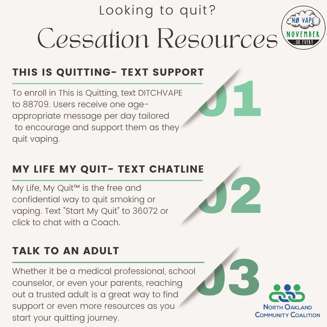 Becoming reliant on nicotine is easy--quitting is hard, especially if you don't know where to start. If you're looking for support, there are a variety of help/chat lines dedicated to helping teens and adults ditch their vape for good, like The Truth's "This is Quitting" text line and My Life, My Quit's chatline. Reaching out to trusted adults and friends in your life is a great start too: you know they're always there to keep you accountable, and keep you encouraged, supported, and safe. Quitting is possible, and you don't have to do it alone!
Visit https://www.noccmi.org/ for local resources for mental health, substance use, and vaping-specific support.