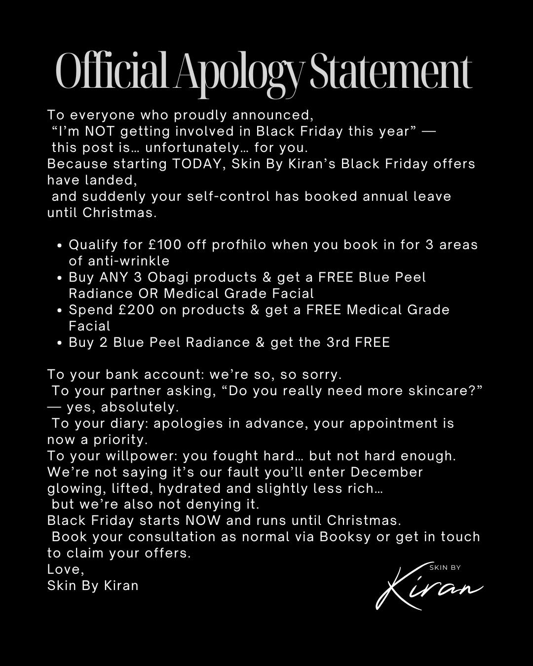 Weโd like to apologise in advanceโฆ ๐
๐ค
To your bank account, your partner, your self-control,
and anyone who proudly declared โIโm not doing Black Friday this year.โ
Becauseโฆ my Black Friday offers have officially landed. ๐ฅ๐
From glow-up packages to Obagi deals you cannot resist,
these are the kinds of offers your future skin will thank you for โ
even if your wallet wonโt. ๐
โจ Qualify for ยฃ100 OFF Profhilo when you book in for 3 areas of Anti-Wrinkle
โจ Buy ANY 3 Obagi products = FREE Blue Peel Radiance OR Medical Grade Facial
โจ Spend ยฃ200 on products = FREE Medical Grade Facial
โจ Buy 2 Blue Peel Radiance = 3rd FREE
Offers run until Christmas ๐
Book your consultation as normal or message to secure your glow-up.
Let the glow-up season beginโฆ ๐
Skin By Kiran โ your favourite skincare enabler