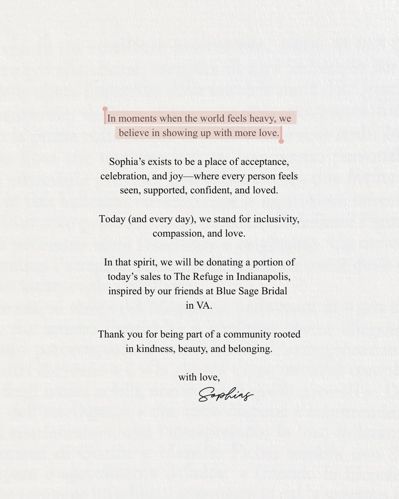 A note from Sophia’s 🤍.
Update: Because of your support, the Sophia’s community was able to donate $2,000 to @exodus_refugee to help serve refugee families locally.
Every celebration here carries love beyond our boutique walls. Thank you for being part of it.
_______
In moments when the world feels heavy, we believe in showing up with more love.
Sophia’s Bridal exists to be a place of acceptance, celebration, and joy—where every person feels seen, supported, confident, and loved.
Today (and every day), we stand for inclusivity, compassion, and love.
In that spirit, we will be donating a portion of today’s sales to the the refuge in Indianapolis, inspired by our friends at @bluesagebridalrva in VA.
Thank you for being part of a community rooted in kindness, beauty, and belonging.