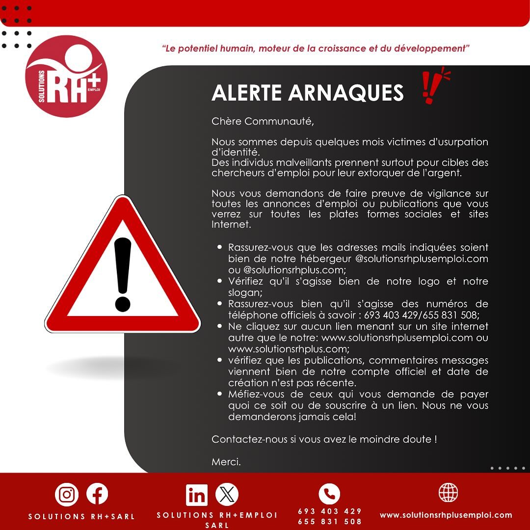🚨‼️🚨SCAM ALERTS 🚨‼️🚨
Chère Communauté,
Nous sommes depuis quelques mois victimes d’ususpation d’identité.
Comment agir ?
- Rassurez-vous que les adresses mails indiquées soient bien de notre hébergeur @solutionsrhplusemploi.com ou @solutionsrhplus.com;
- Vérifiez qu’il s’agisse bien de notre logo et notre slogan;
- Rassurez-vous bien qu’il s’agisse des numéros de téléphone officiels à savoir : 693 403 429/655 831 508;
- Ne cliquez sur aucun lien menant sur un site internet autre que le notre: www.solutionsrhplusemploi.com ou www.solutionsrhplus.com;
- vérifiez que les publications, commentaires messages viennent bien de notre compte officiel et date de création n’est pas récente.
- Méfiez-vous de ceux qui vous demande de payer quoi ce soit ou de souscrire à un lien. Nous ne vous demanderons jamais cela!
Contactez-nous si vous avez le moindre doute !
Merci.
_______
🚨‼️🚨SCAM ALERTS 🚨‼️🚨
For several months now we have been victims of identity theft.
Malicious individuals are targeting job seekers in particular to extort money from them.
How to act ?
- Make sure that the e-mail addresses you enter are from our host @solutionsrhplusemploi.com or @solutionsrhplus.com;
- Check that these are our logo and our slogan;
Make sure they are the official phone numbers: 693 403 429/655 831 508;
- Do not click on any links to websites other than ours: www.solutionsrhplusemploi.com or www.solutionsrhplus.com;
- Check that posts and comments come from our official account and are not recent;
- Beware of anyone asking you to pay anything or to subscribe to a link. We’ll never ask you to do that.
Contact us if you have any doubts.